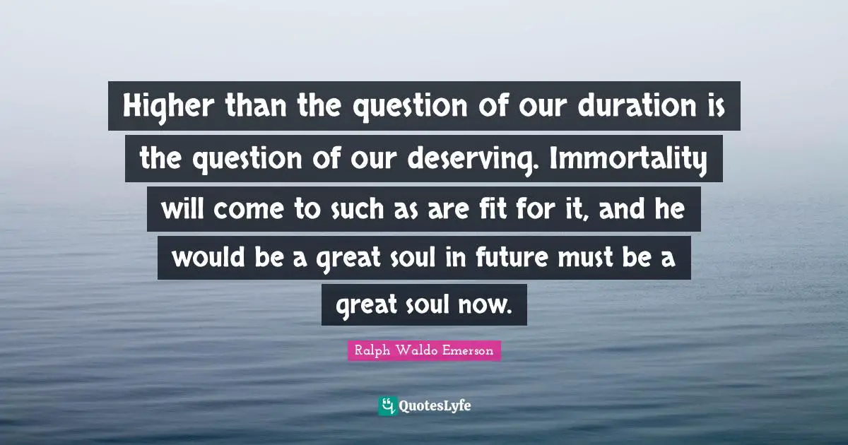 Higher than the question of our duration is the question of our deserving. Immortality will come to such as are fit for it, and he would be a great soul in future must be a great soul now.