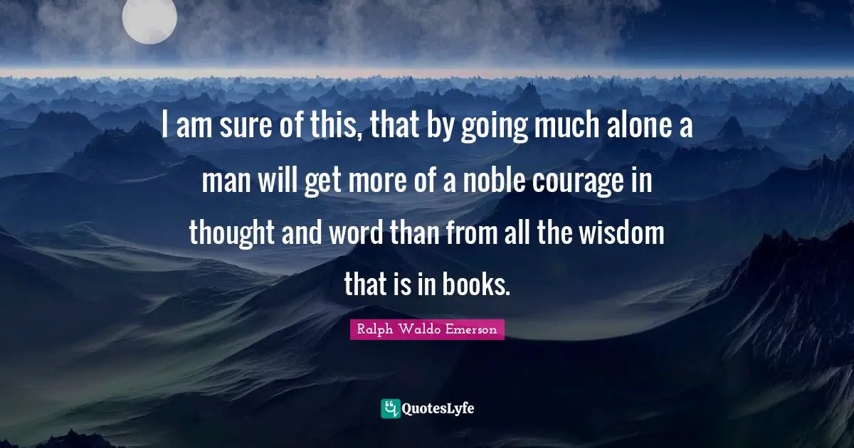 I am sure of this, that by going much alone a man will get more of a noble courage in thought and word than from all the wisdom that is in books.
