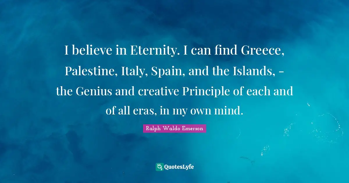 I believe in Eternity. I can find Greece, Palestine, Italy, Spain, and the Islands, - the Genius and creative Principle of each and of all eras, in my own mind.