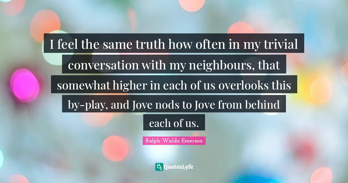 I feel the same truth how often in my trivial conversation with my neighbours, that somewhat higher in each of us overlooks this by-play, and Jove nods to Jove from behind each of us.