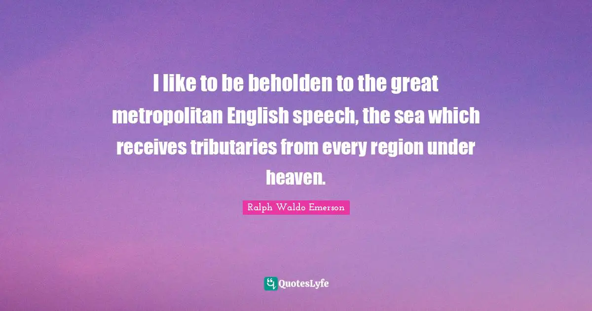 I like to be beholden to the great metropolitan English speech, the sea which receives tributaries from every region under heaven.