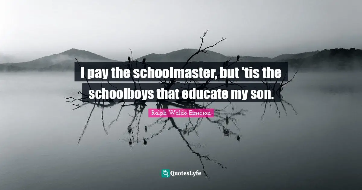 I pay the schoolmaster, but 'tis the schoolboys that educate my son.