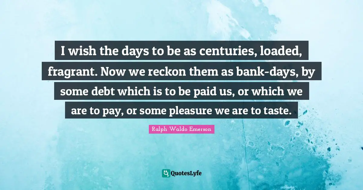 I wish the days to be as centuries, loaded, fragrant. Now we reckon them as bank-days, by some debt which is to be paid us, or which we are to pay, or some pleasure we are to taste.
