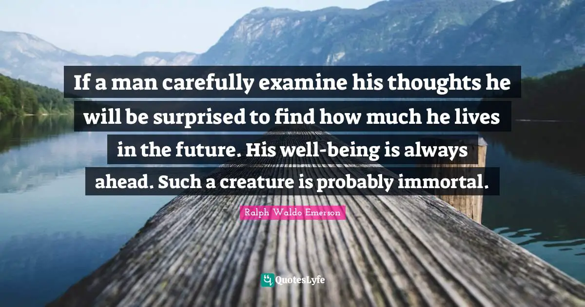 If a man carefully examine his thoughts he will be surprised to find how much he lives in the future. His well-being is always ahead. Such a creature is probably immortal.