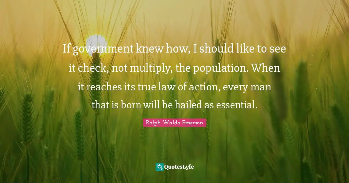 If government knew how, I should like to see it check, not multiply, the population. When it reaches its true law of action, every man that is born will be hailed as essential.