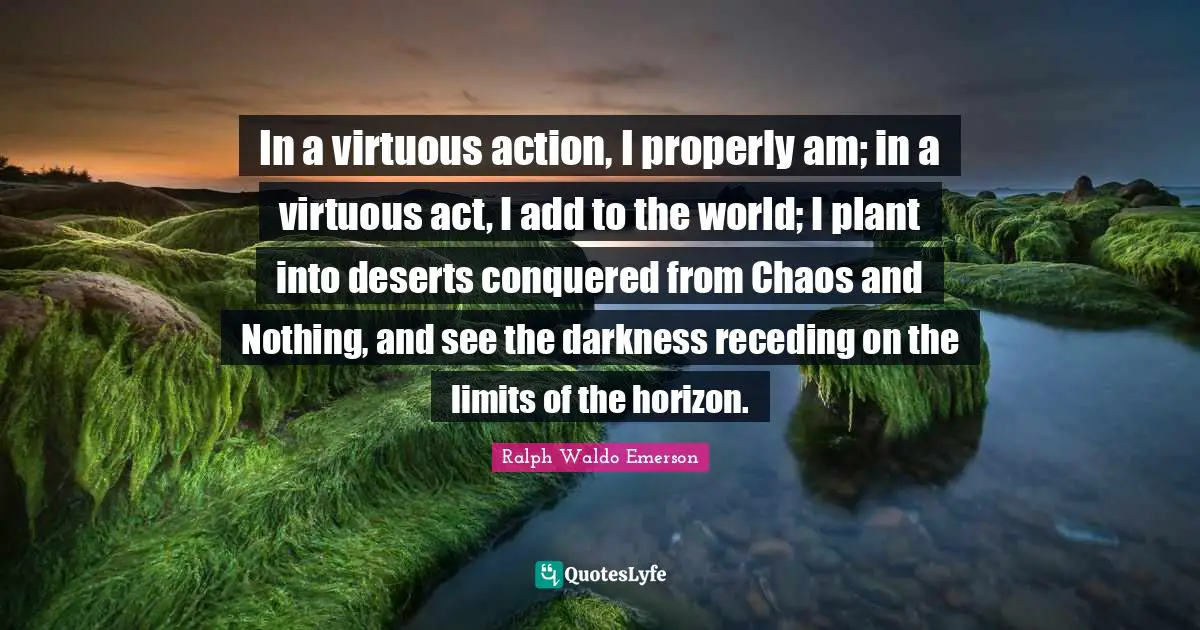 In a virtuous action, I properly am; in a virtuous act, I add to the world; I plant into deserts conquered from Chaos and Nothing, and see the darkness receding on the limits of the horizon.