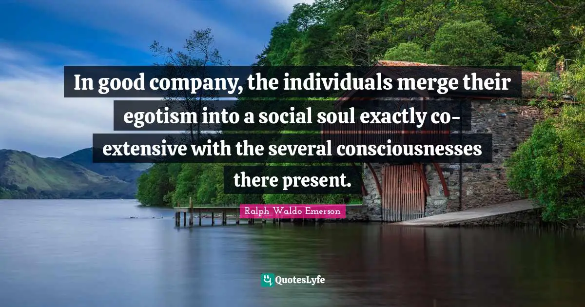 In good company, the individuals merge their egotism into a social soul exactly co-extensive with the several consciousnesses there present.