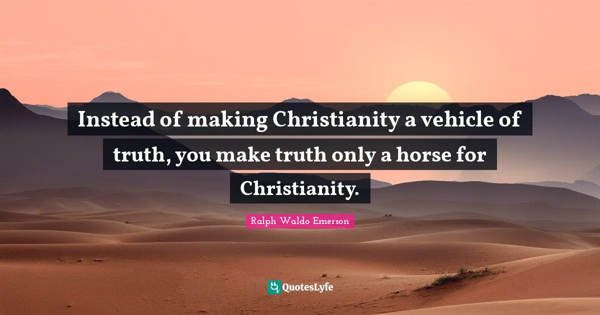 Instead of making Christianity a vehicle of truth, you make truth only a horse for Christianity.