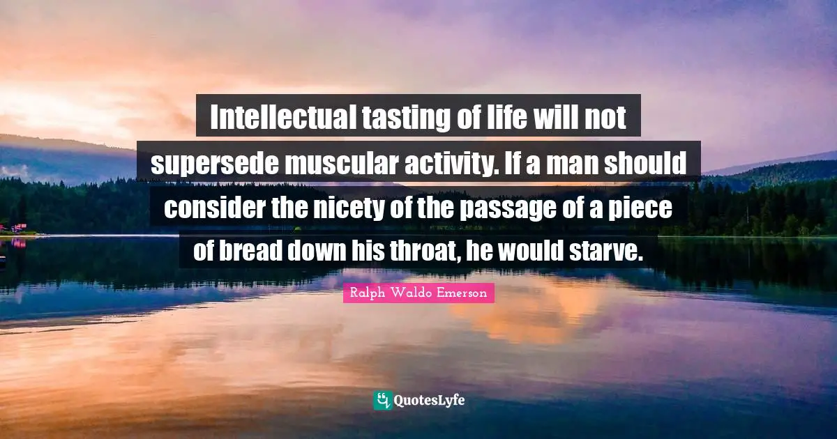 Intellectual tasting of life will not supersede muscular activity. If a man should consider the nicety of the passage of a piece of bread down his throat, he would starve.