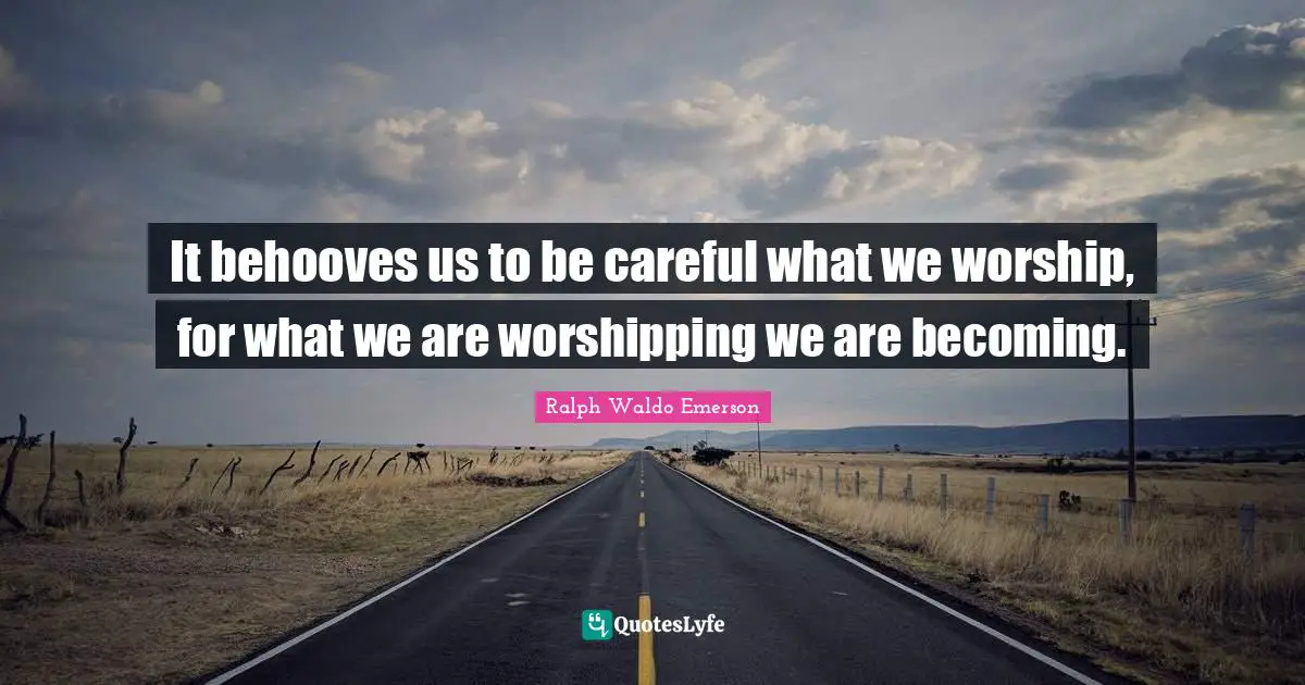 It behooves us to be careful what we worship, for what we are worshipping we are becoming.
