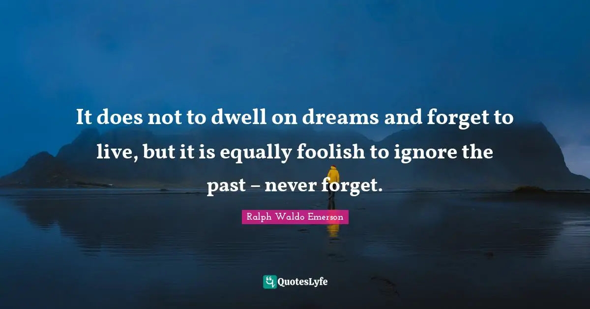 It does not to dwell on dreams and forget to live, but it is equally foolish to ignore the past – never forget.