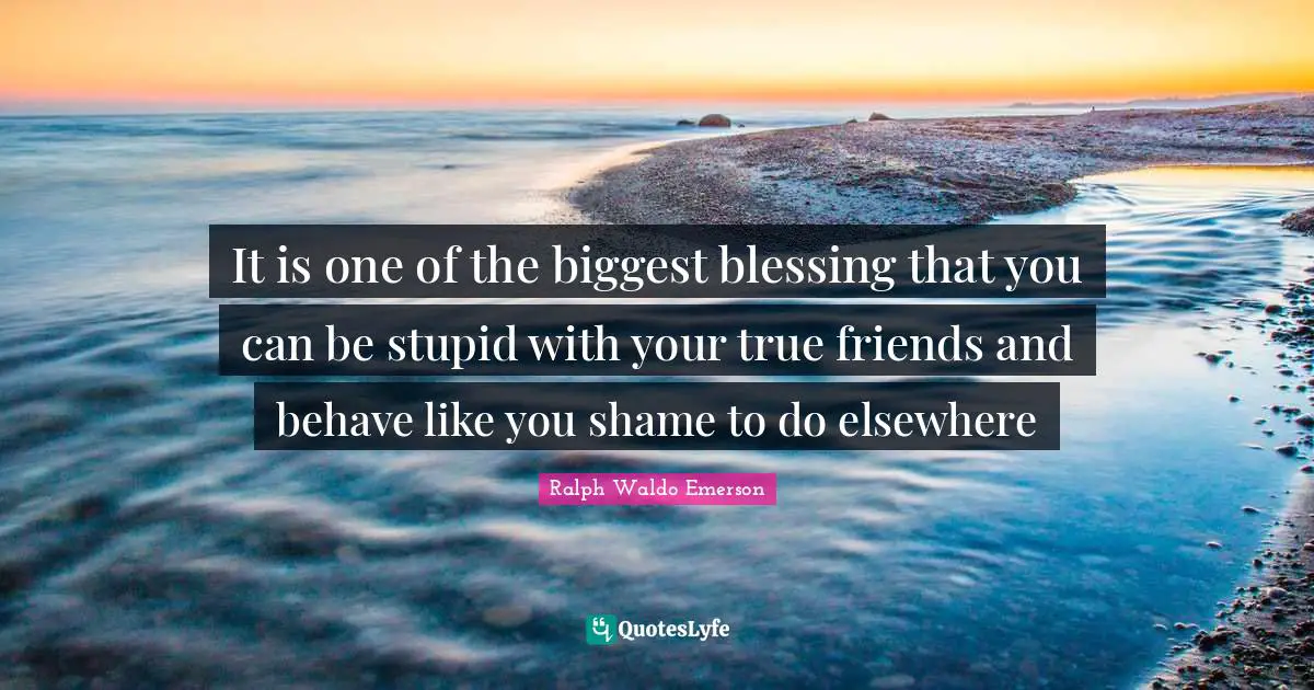 It is one of the biggest blessing that you can be stupid with your true friends and behave like you shame to do elsewhere