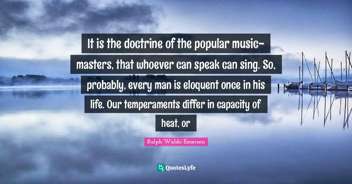 Eloquent Quotes: "It is the doctrine of the popular music-masters, that whoever can speak can sing. So, probably, every man is eloquent once in his life. Our temperaments differ in capacity of heat, or"