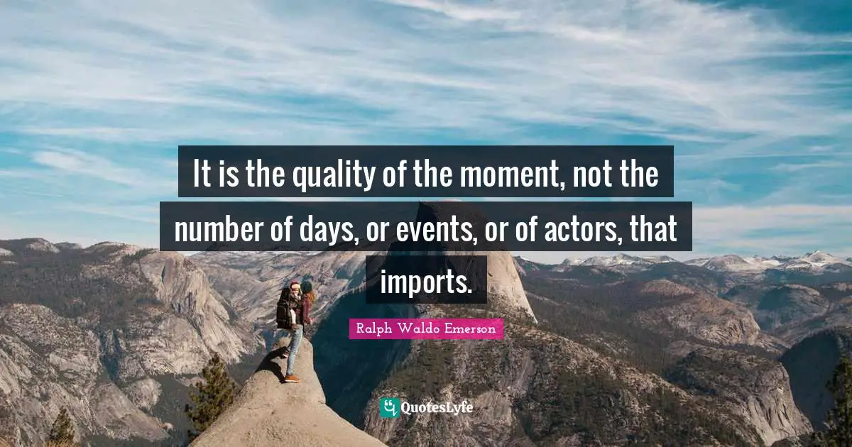 It is the quality of the moment, not the number of days, or events, or of actors, that imports.