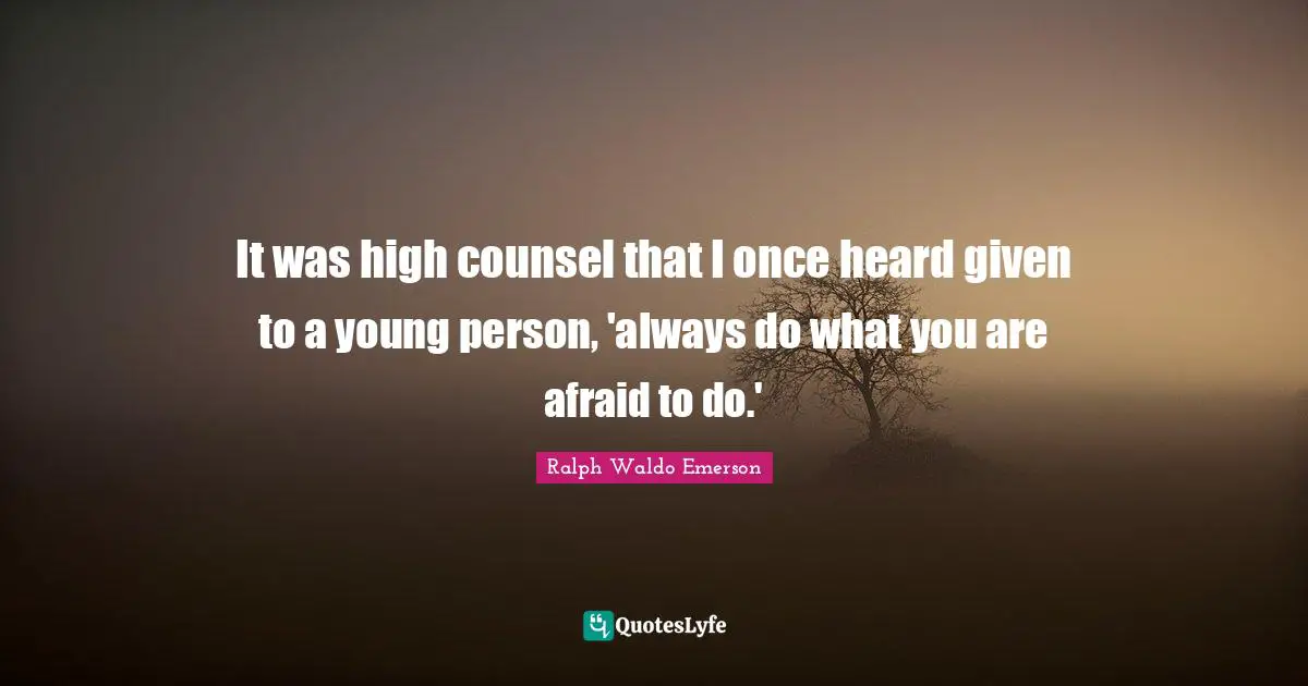 It was high counsel that I once heard given to a young person, 'always do what you are afraid to do.'