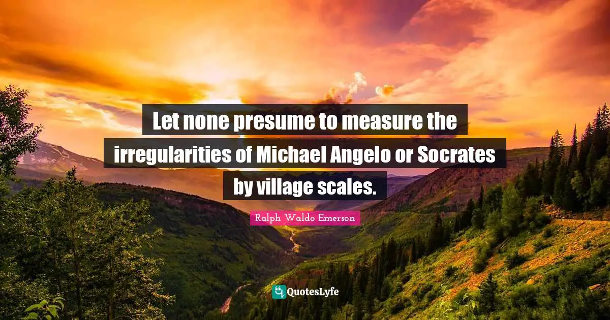 Let none presume to measure the irregularities of Michael Angelo or Socrates by village scales.