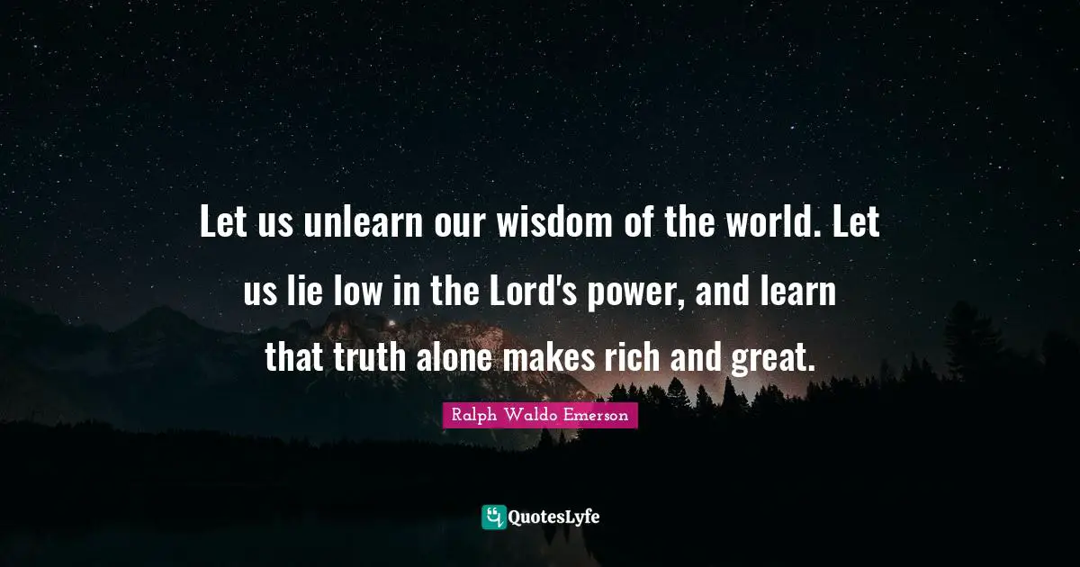 Let us unlearn our wisdom of the world. Let us lie low in the Lord's power, and learn that truth alone makes rich and great.