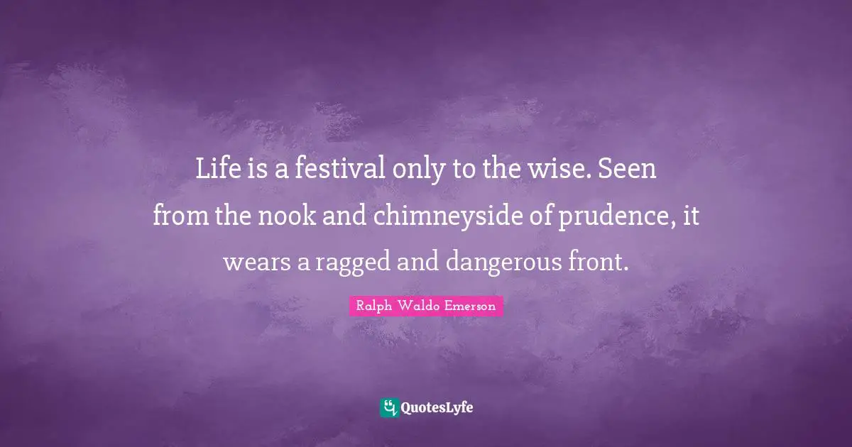 Life is a festival only to the wise. Seen from the nook and chimneyside of prudence, it wears a ragged and dangerous front.