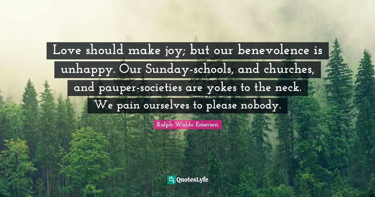 Love should make joy; but our benevolence is unhappy. Our Sunday-schools, and churches, and pauper-societies are yokes to the neck. We pain ourselves to please nobody.