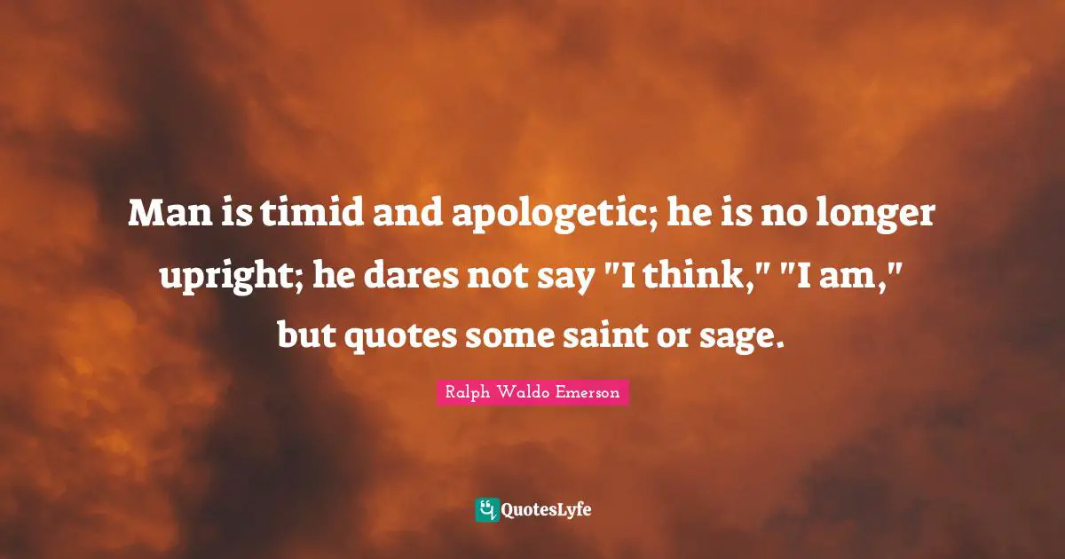 Man is timid and apologetic; he is no longer upright; he dares not say "I think," "I am," but quotes some saint or sage.