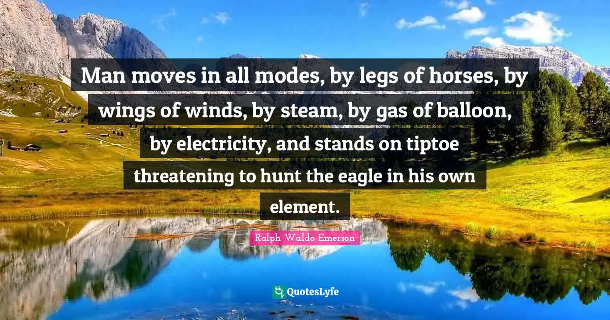 Man moves in all modes, by legs of horses, by wings of winds, by steam, by gas of balloon, by electricity, and stands on tiptoe threatening to hunt the eagle in his own element.