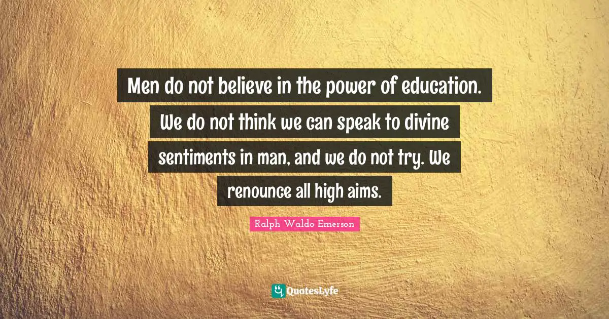 Men do not believe in the power of education. We do not think we can speak to divine sentiments in man, and we do not try. We renounce all high aims.