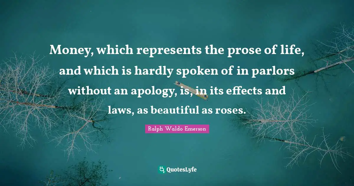 Money, which represents the prose of life, and which is hardly spoken of in parlors without an apology, is, in its effects and laws, as beautiful as roses.