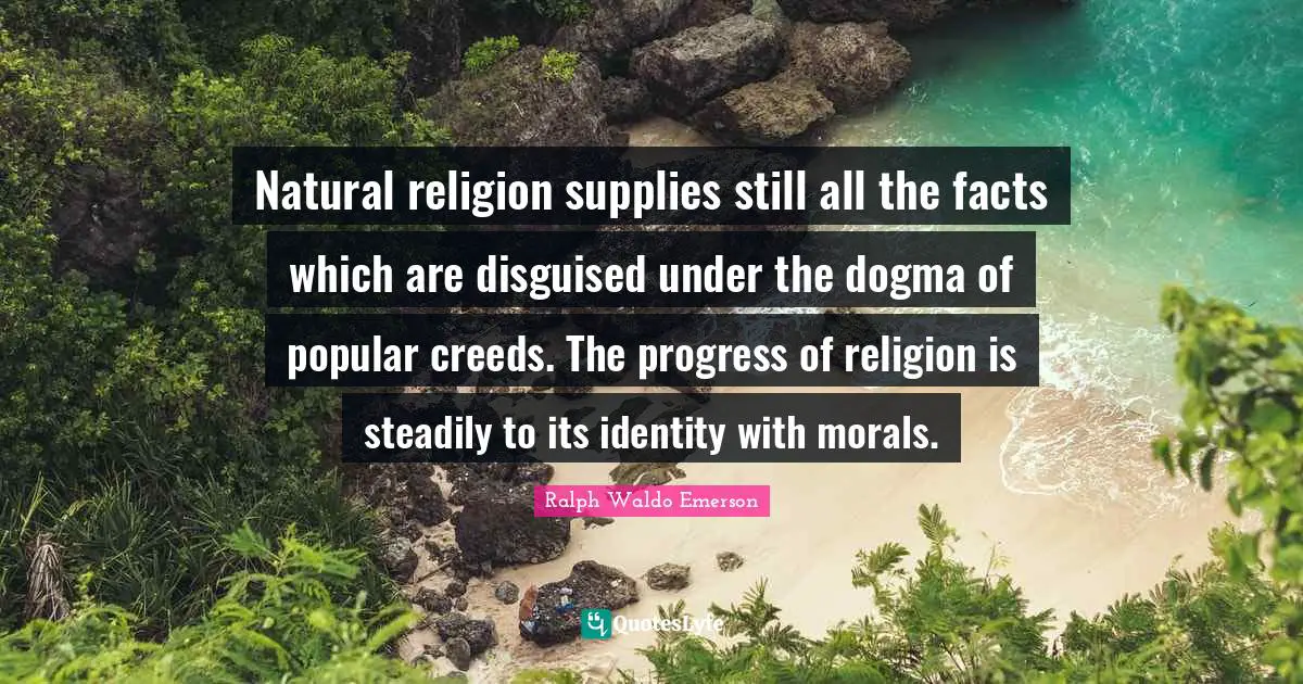 Natural religion supplies still all the facts which are disguised under the dogma of popular creeds. The progress of religion is steadily to its identity with morals.