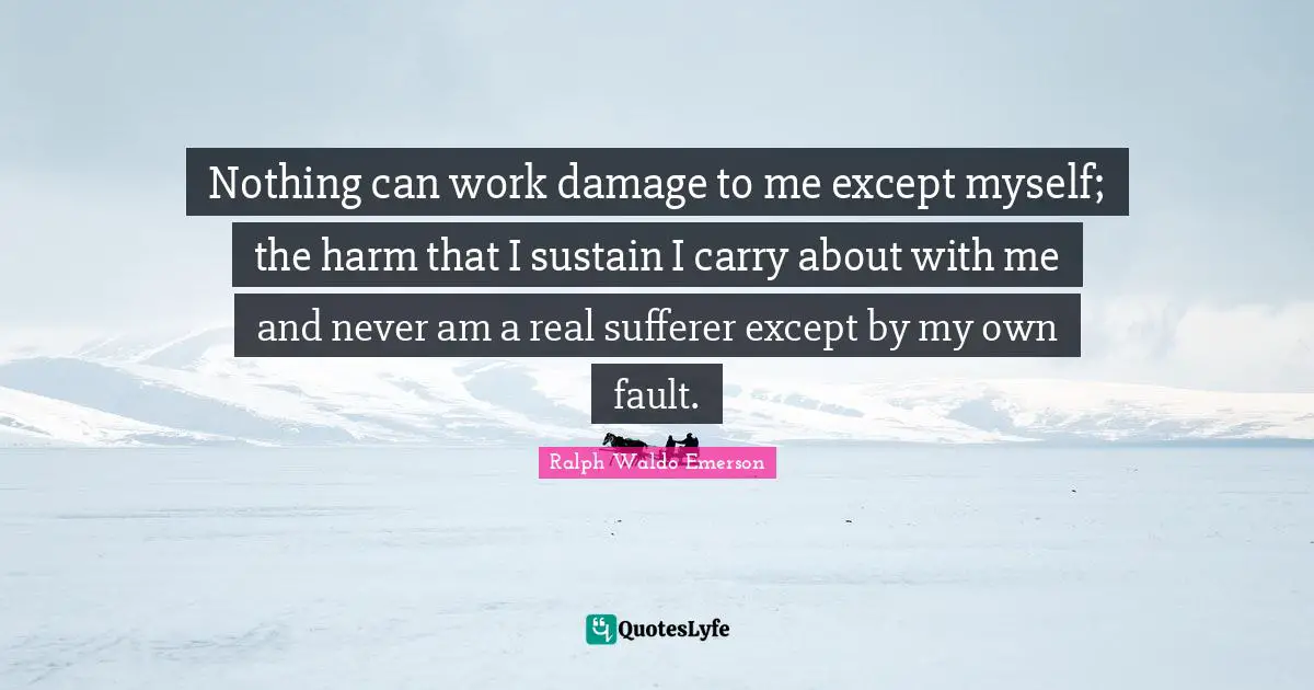 Nothing can work damage to me except myself; the harm that I sustain I carry about with me and never am a real sufferer except by my own fault.