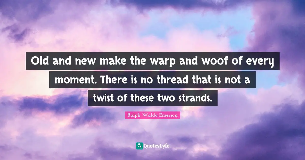 Old and new make the warp and woof of every moment. There is no thread that is not a twist of these two strands.