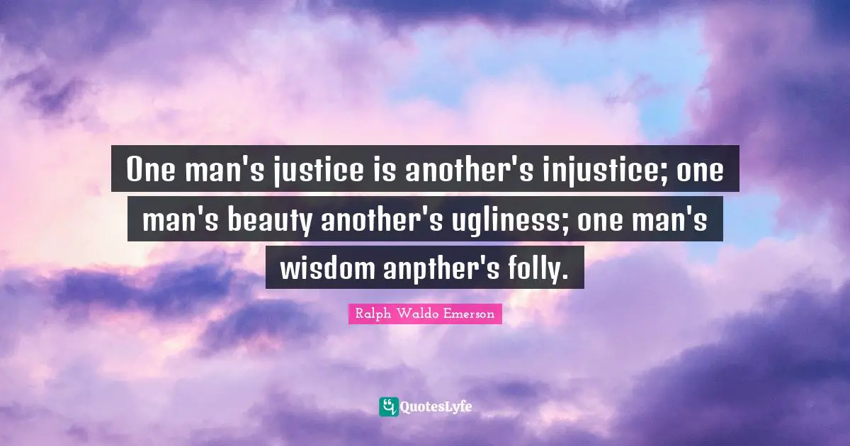 One man's justice is another's injustice; one man's beauty another's ugliness; one man's wisdom anpther's folly.