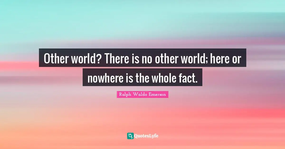 Other world? There is no other world; here or nowhere is the whole fact.