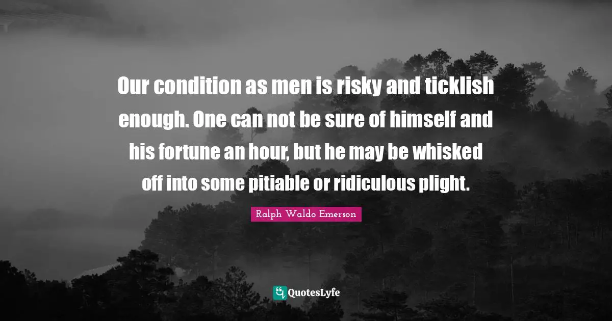 Our condition as men is risky and ticklish enough. One can not be sure of himself and his fortune an hour, but he may be whisked off into some pitiable or ridiculous plight.