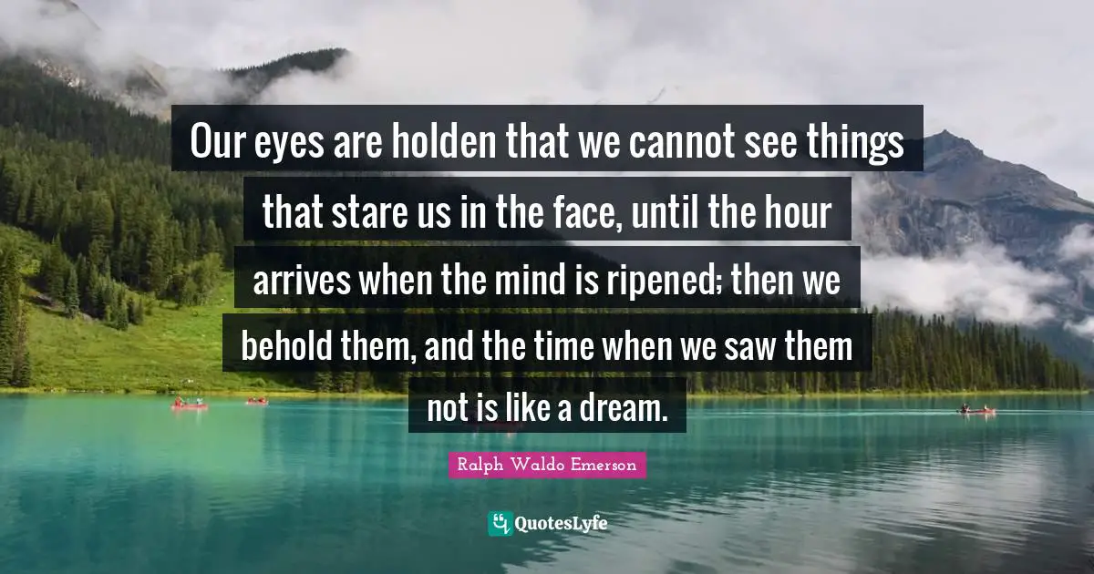 Our eyes are holden that we cannot see things that stare us in the face, until the hour arrives when the mind is ripened; then we behold them, and the time when we saw them not is like a dream.