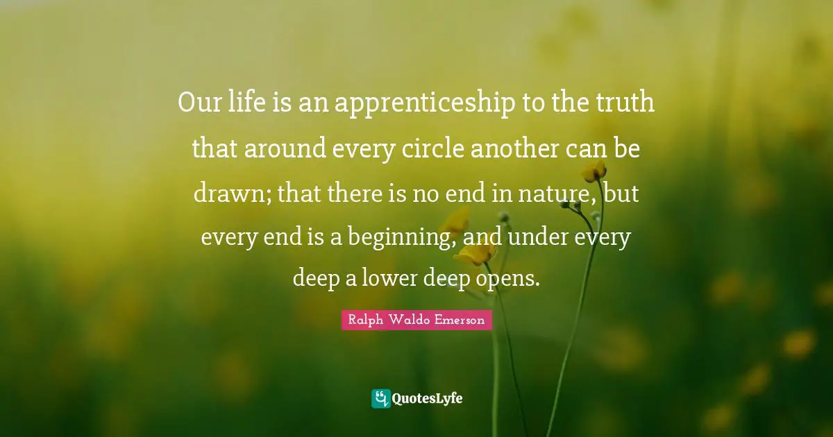Our life is an apprenticeship to the truth that around every circle another can be drawn; that there is no end in nature, but every end is a beginning, and under every deep a lower deep opens.