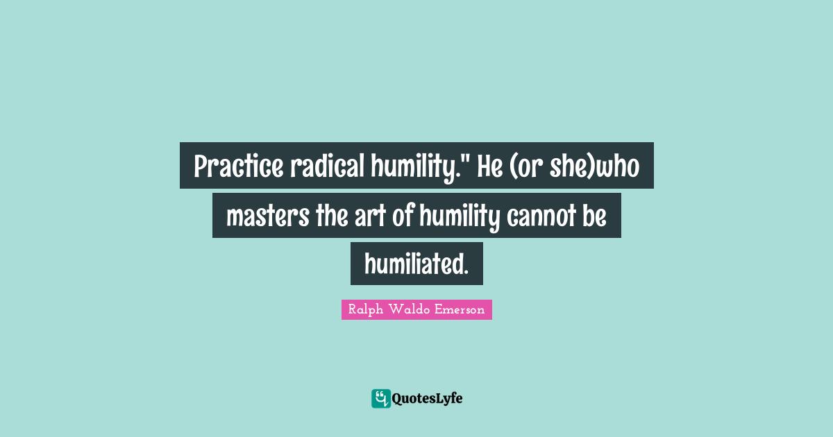 Practice radical humility." He (or she)who masters the art of humility cannot be humiliated.