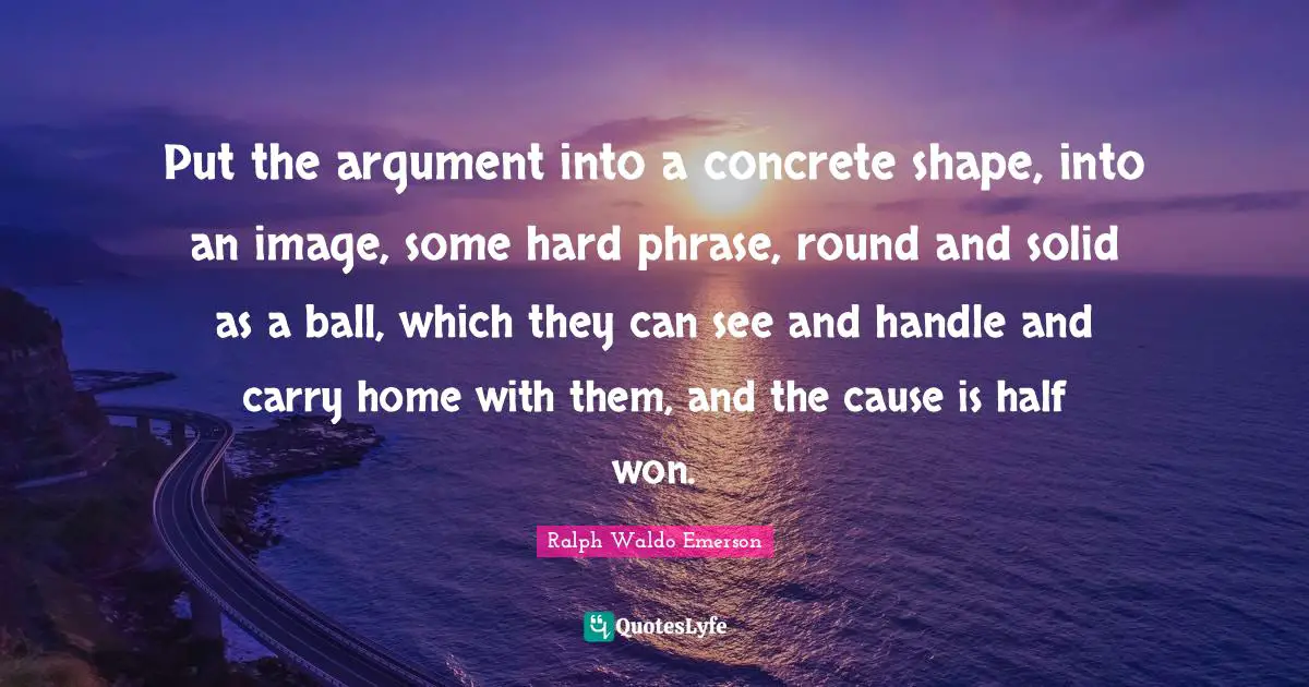 Put the argument into a concrete shape, into an image, some hard phrase, round and solid as a ball, which they can see and handle and carry home with them, and the cause is half won.