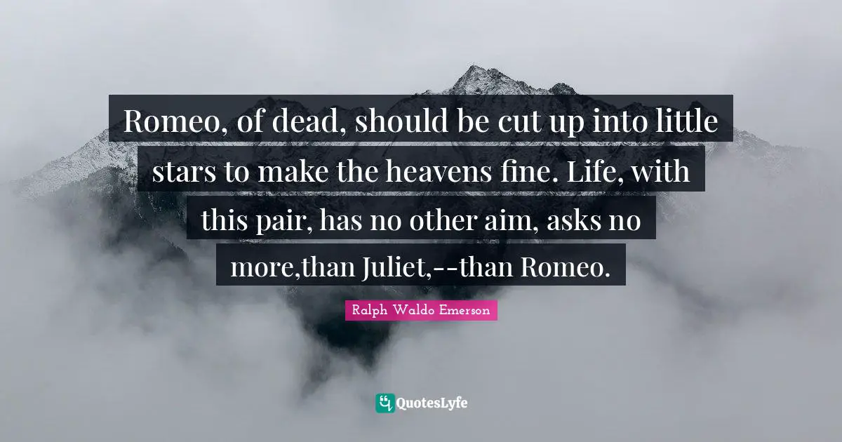 Romeo, of dead, should be cut up into little stars to make the heavens fine. Life, with this pair, has no other aim, asks no more,than Juliet,--than Romeo.