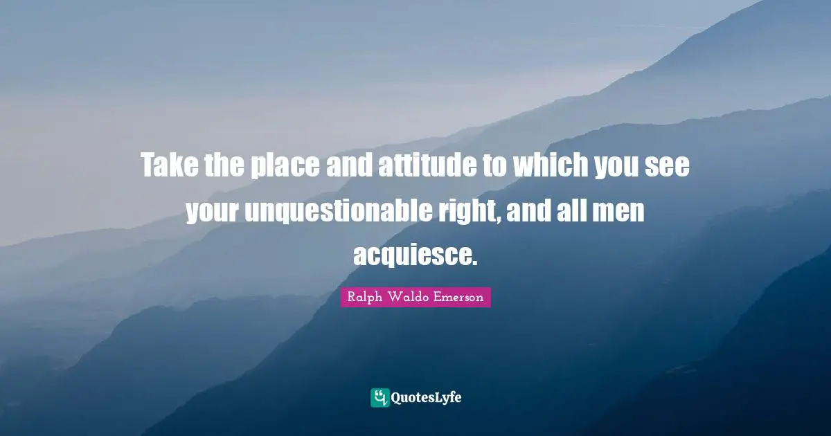 Take the place and attitude to which you see your unquestionable right, and all men acquiesce.
