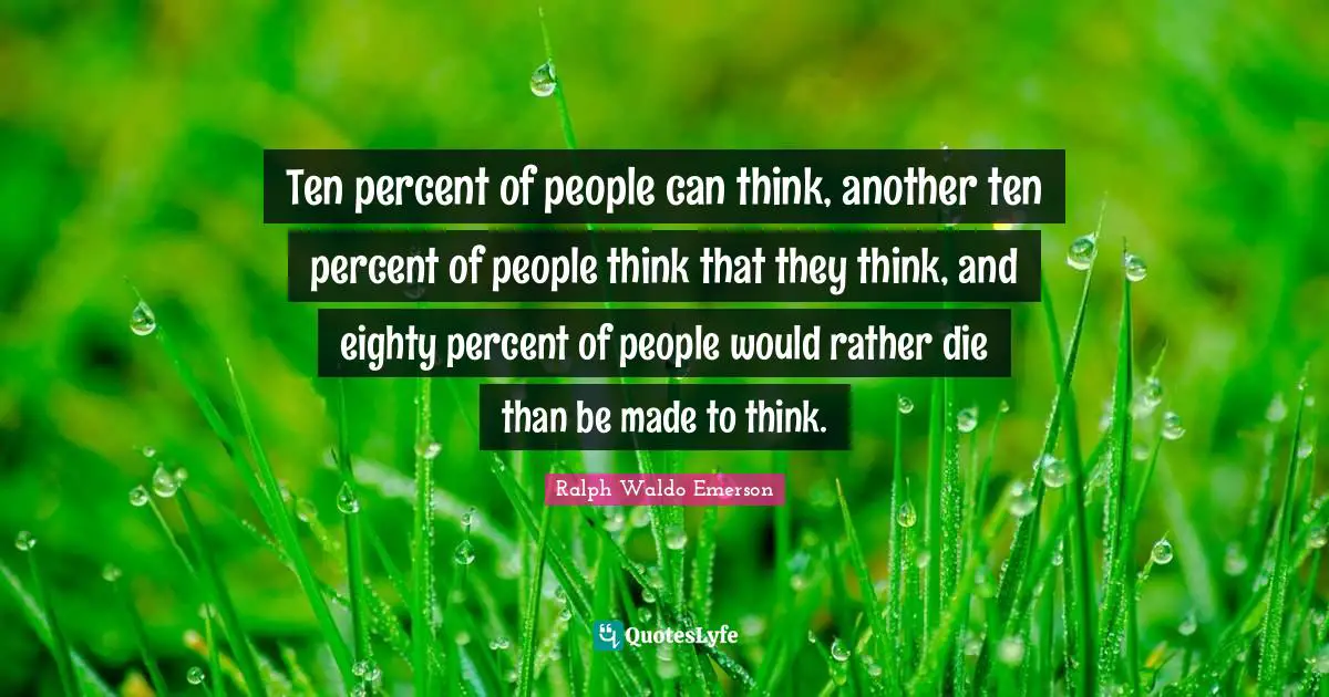 Ten percent of people can think, another ten percent of people think that they think, and eighty percent of people would rather die than be made to think.