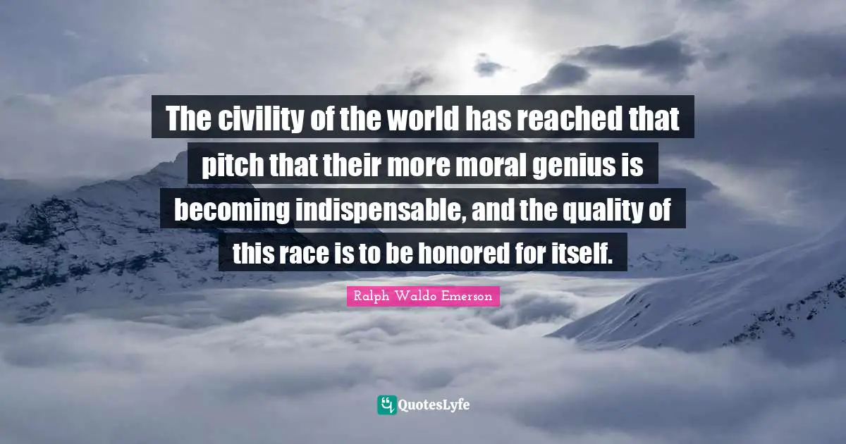 The civility of the world has reached that pitch that their more moral genius is becoming indispensable, and the quality of this race is to be honored for itself.