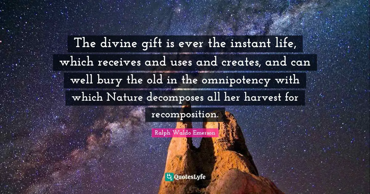 The divine gift is ever the instant life, which receives and uses and creates, and can well bury the old in the omnipotency with which Nature decomposes all her harvest for recomposition.