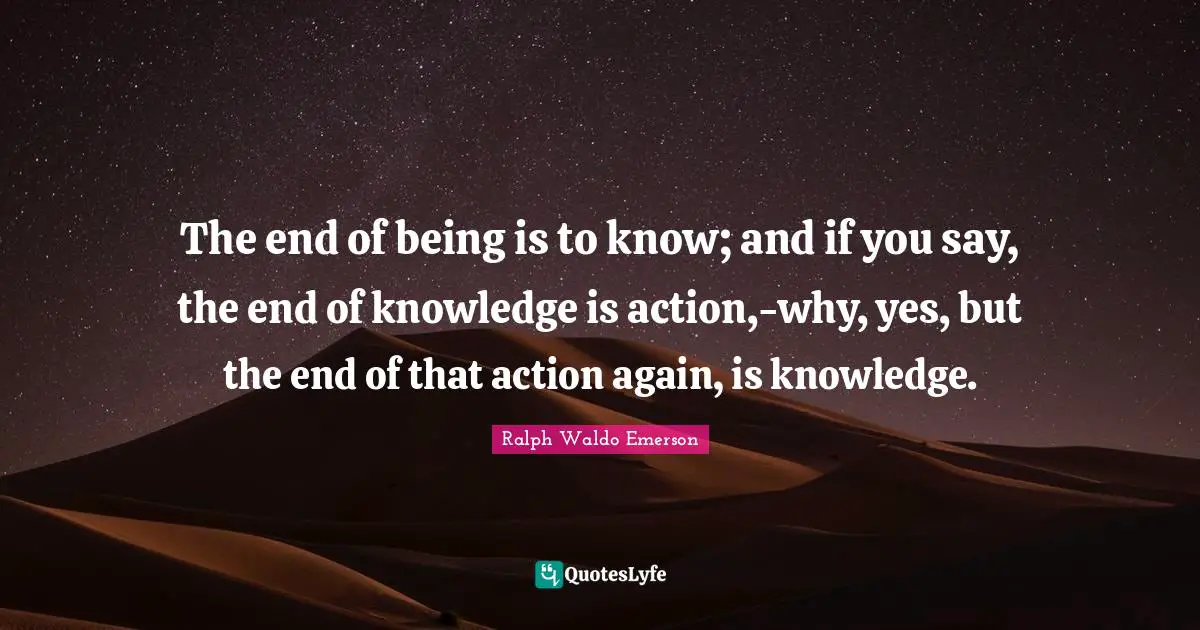 The end of being is to know; and if you say, the end of knowledge is action,-why, yes, but the end of that action again, is knowledge.