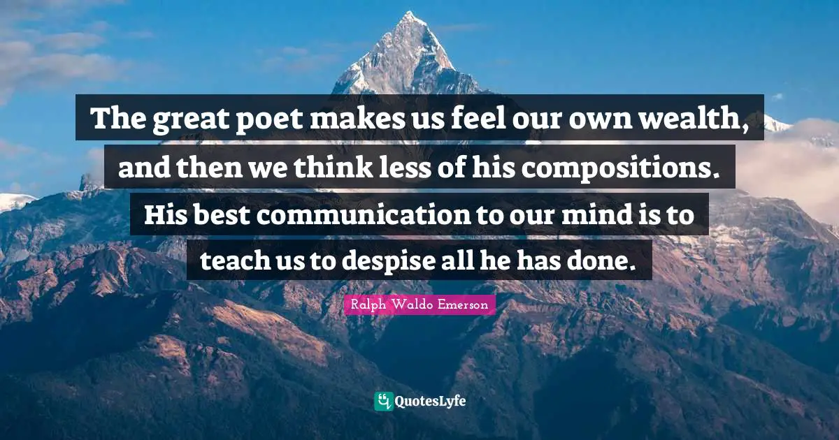 The great poet makes us feel our own wealth, and then we think less of his compositions. His best communication to our mind is to teach us to despise all he has done.