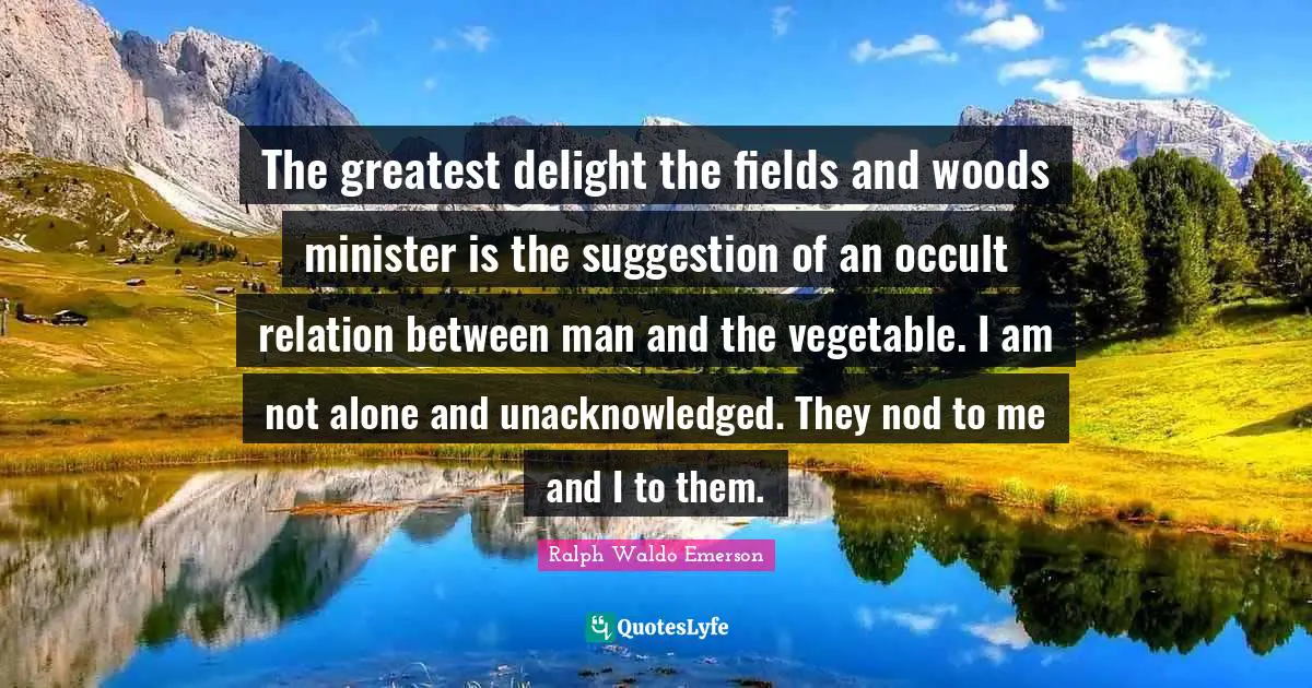 Woods Quotes: "The greatest delight the fields and woods minister is the suggestion of an occult relation between man and the vegetable. I am not alone and unacknowledged. They nod to me and I to them."