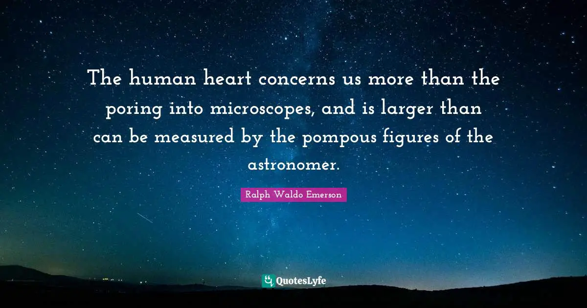 The human heart concerns us more than the poring into microscopes, and is larger than can be measured by the pompous figures of the astronomer.