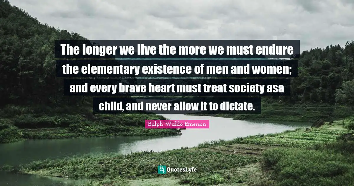 The longer we live the more we must endure the elementary existence of men and women; and every brave heart must treat society asa child, and never allow it to dictate.