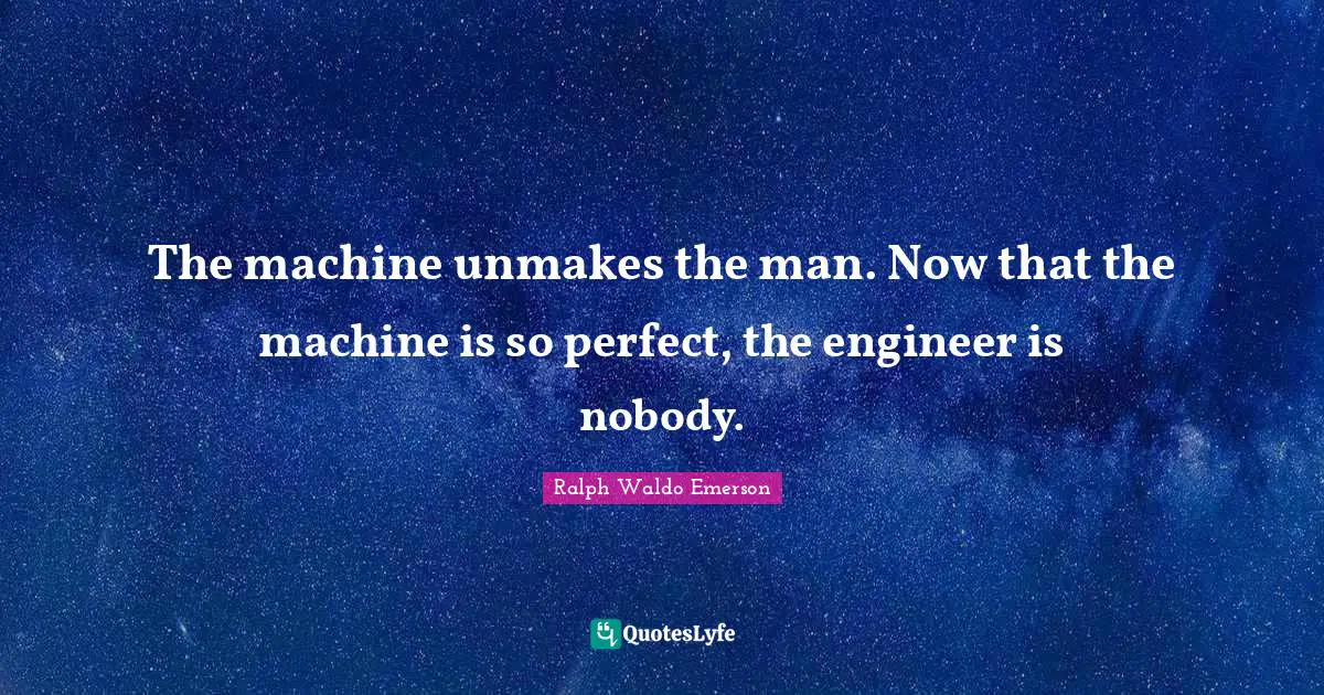The machine unmakes the man. Now that the machine is so perfect, the engineer is nobody.