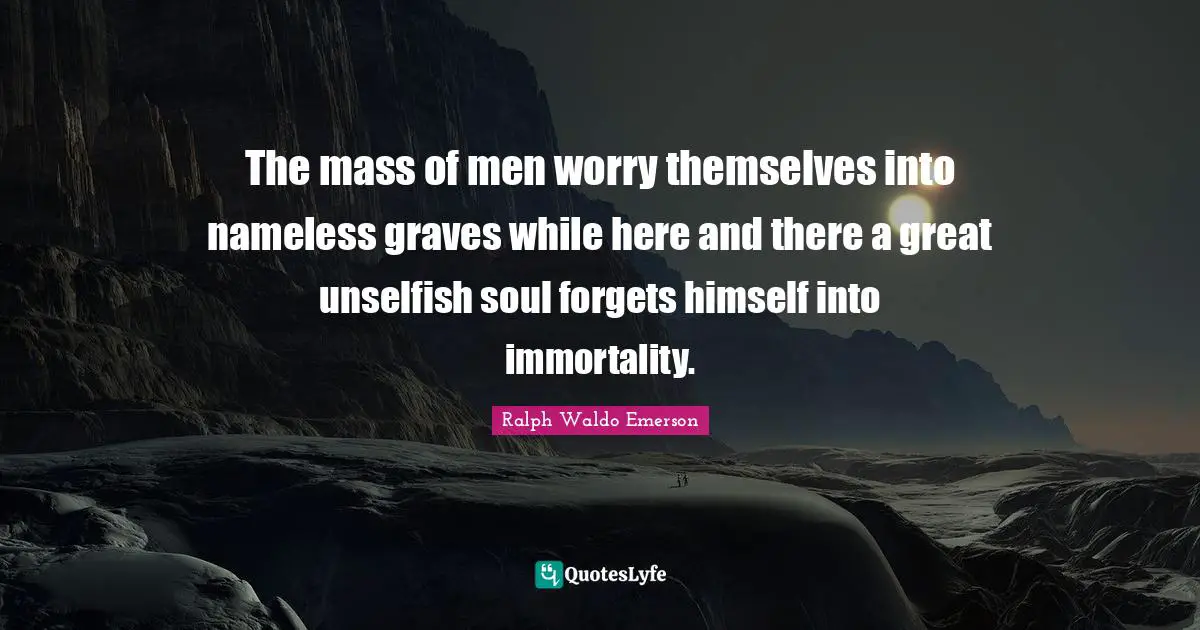 Nameless Quotes: "The mass of men worry themselves into nameless graves while here and there a great unselfish soul forgets himself into immortality."
