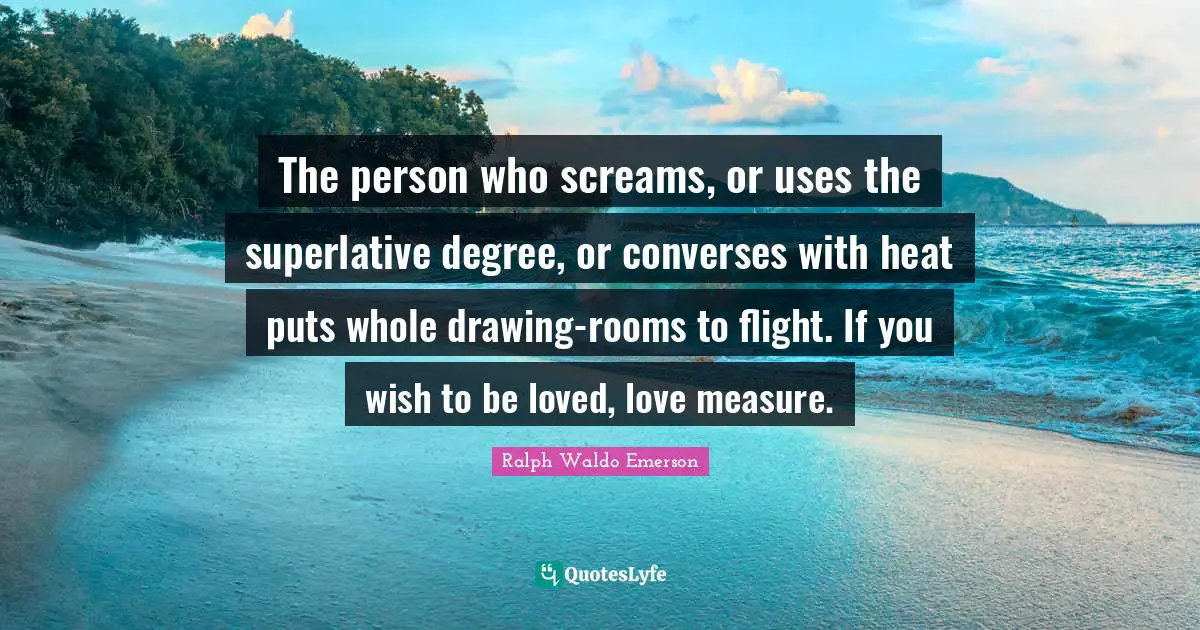 The person who screams, or uses the superlative degree, or converses with heat puts whole drawing-rooms to flight. If you wish to be loved, love measure.